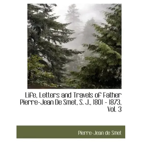 Life, Letters and Travels of Father Pierre-Jean de Smet, S. J., 1801 - 1873, Vol. 3