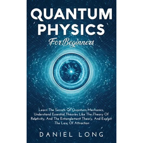 Quantum Physics: Learn The Secrets Of Quantum Mechanics, Understand Essential Theories Like The Theory Of Relativity, And The Entanglement Theory, And