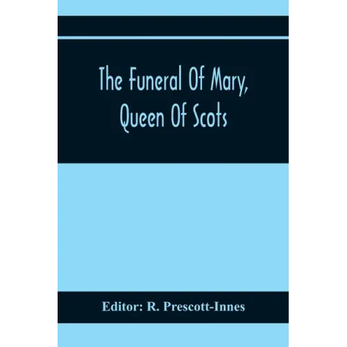 The Funeral Of Mary, Queen Of Scots. A Collection Of Curious Tracts, Relating To The Burial Of This Unfortunate Princess, Being Reprints Of Rare Origi