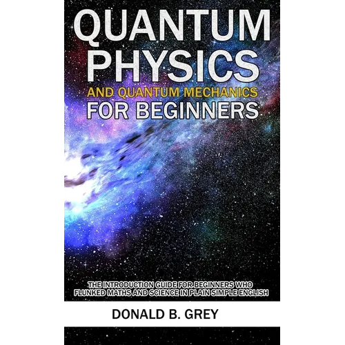 Quantum Physics And Quantum Mechanics For Beginners: The Introduction Guide For Beginners Who Flunked Maths And Science In Plain Simple English