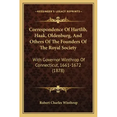 Correspondence Of Hartlib, Haak, Oldenburg, And Others Of The Founders Of The Royal Society: With Governor Winthrop Of Connecticut, 1661-1672 (1878)