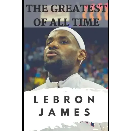 The Greatest of All Time: LeBron James: The Story of How LeBron James Became the Most Dominant Player in the NBA