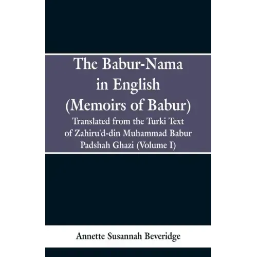 The Babur-nama in English (Memoirs of Babur): Translated from the original Turki text of Zahiru'd-din Muhammad Babur Padshah Ghazi (Volume I)