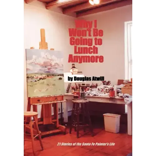 Why I Won't Be Going to Lunch Anymore: 21 Stories of the Santa Fe Painter's Life