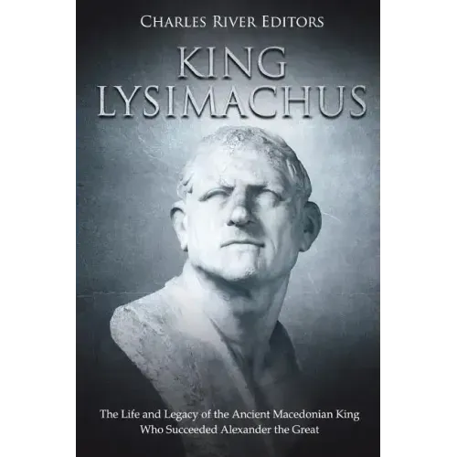 King Lysimachus: The Life and Legacy of the Ancient Macedonian King Who Succeeded Alexander the Great