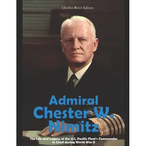 Admiral Chester W. Nimitz: The Life and Legacy of the U.S. Pacific Fleet's Commander in Chief during World War II