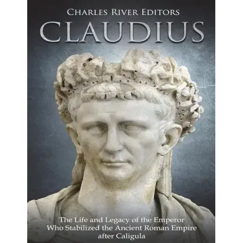 Claudius: The Life and Legacy of the Emperor Who Stabilized the Ancient Roman Empire after Caligula
