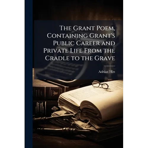 The Grant Poem, Containing Grant's Public Career and Private Life From the Cradle to the Grave