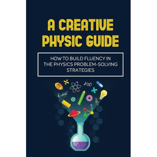 A Creative Physic Guide: How To Build Fluency In The Physics Problem-Solving Strategies: Creative Physics Problems