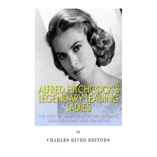 Alfred Hitchcock's Legendary Leading Ladies: The Lives of Grace Kelly, Ingrid Bergman, Joan Fontaine, and Kim Novak