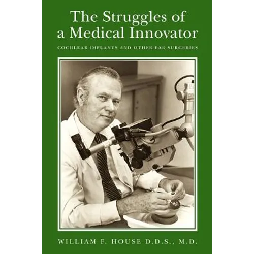 The Struggles of a Medical Innovator: Cochlear Implants and Other Ear Surgeries: A Memoir by William F. House, D.D.S., M.D.