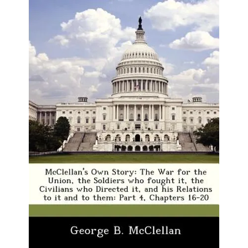 McClellan's Own Story: The War for the Union, the Soldiers Who Fought It, the Civilians Who Directed It, and His Relations to It and to Them: