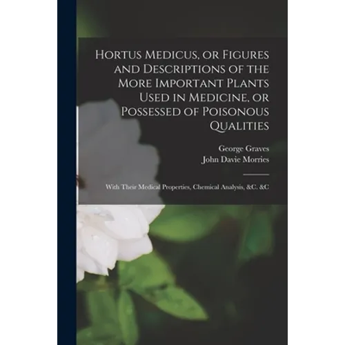 Hortus Medicus, or Figures and Descriptions of the More Important Plants Used in Medicine, or Possessed of Poisonous Qualities; With Their Medical Pro