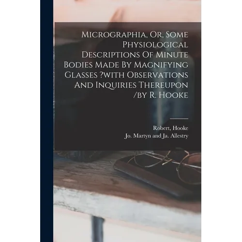 Micrographia, Or, Some Physiological Descriptions Of Minute Bodies Made By Magnifying Glasses ?with Observations And Inquiries Thereupon /by R. Hooke