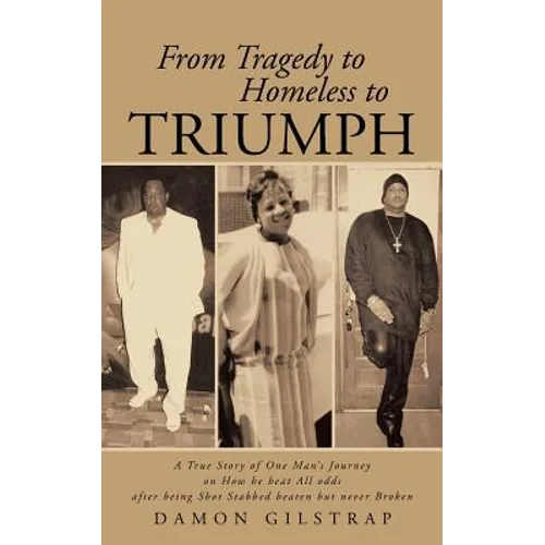 From Tragedy to Homeless to Triumph: A True Story of One Man's Journey on How He Beat All Odds After Being Shot Stabbed Beaten But Never Broken
