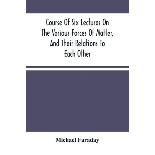 Course Of Six Lectures On The Various Forces Of Matter, And Their Relations To Each Other