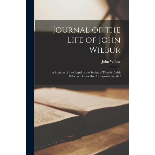 Journal of the Life of John Wilbur: A Minister of the Gospel in the Society of Friends: With Selections From His Correspondence, &c