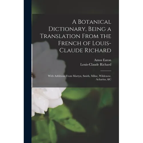 A Botanical Dictionary, Being a Translation From the French of Louis-Claude Richard; With Additions From Martyn, Smith, Milne, Wildenow, Acharius, &c