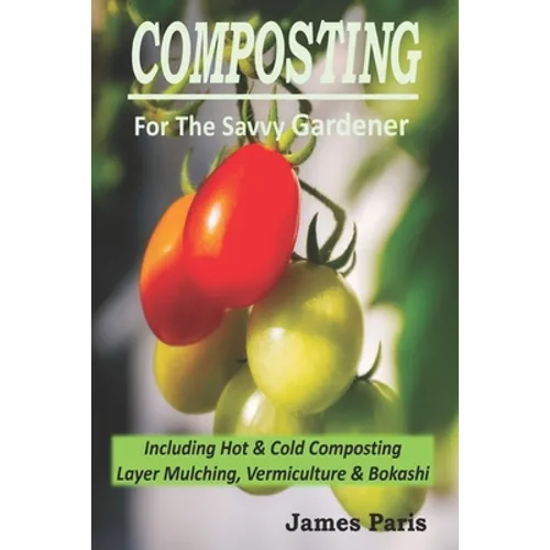 Composting For The Savvy Gardener: Including Hot and Cold Composting, Layer Mulching, Vermiculture and Bokashi