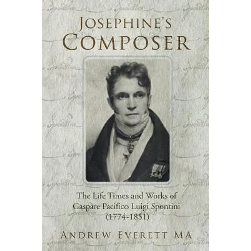 Josephine's Composer: The Life Times and Works of Gaspare Pacifico Luigi Spontini (1774-1851)