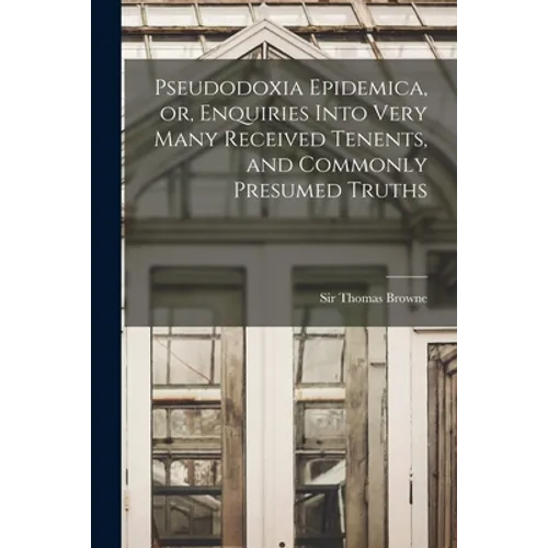 Pseudodoxia Epidemica, or, Enquiries Into Very Many Received Tenents, and Commonly Presumed Truths