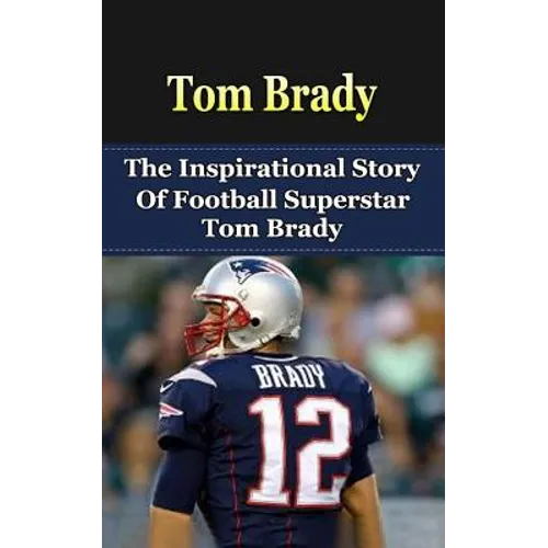 Tom Brady: The Inspirational Story of Football Superstar Tom Brady
