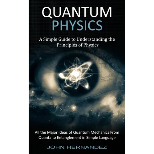 Quantum Physics: A Simple Guide to Understanding the Principles of Physics (All the Major Ideas of Quantum Mechanics From Quanta to Entanglement in Si