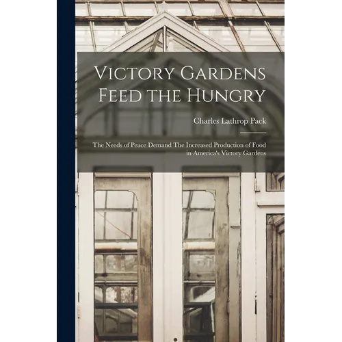 Victory Gardens Feed the Hungry: The Needs of Peace Demand The Increased Production of Food in America's Victory Gardens