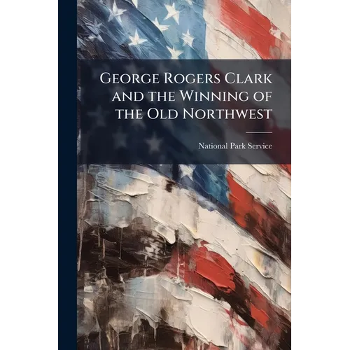 George Rogers Clark and the Winning of the Old Northwest