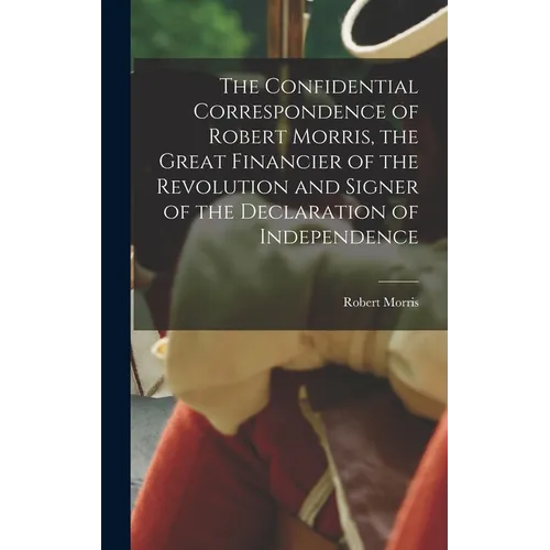 The Confidential Correspondence of Robert Morris, the Great Financier of the Revolution and Signer of the Declaration of Independence